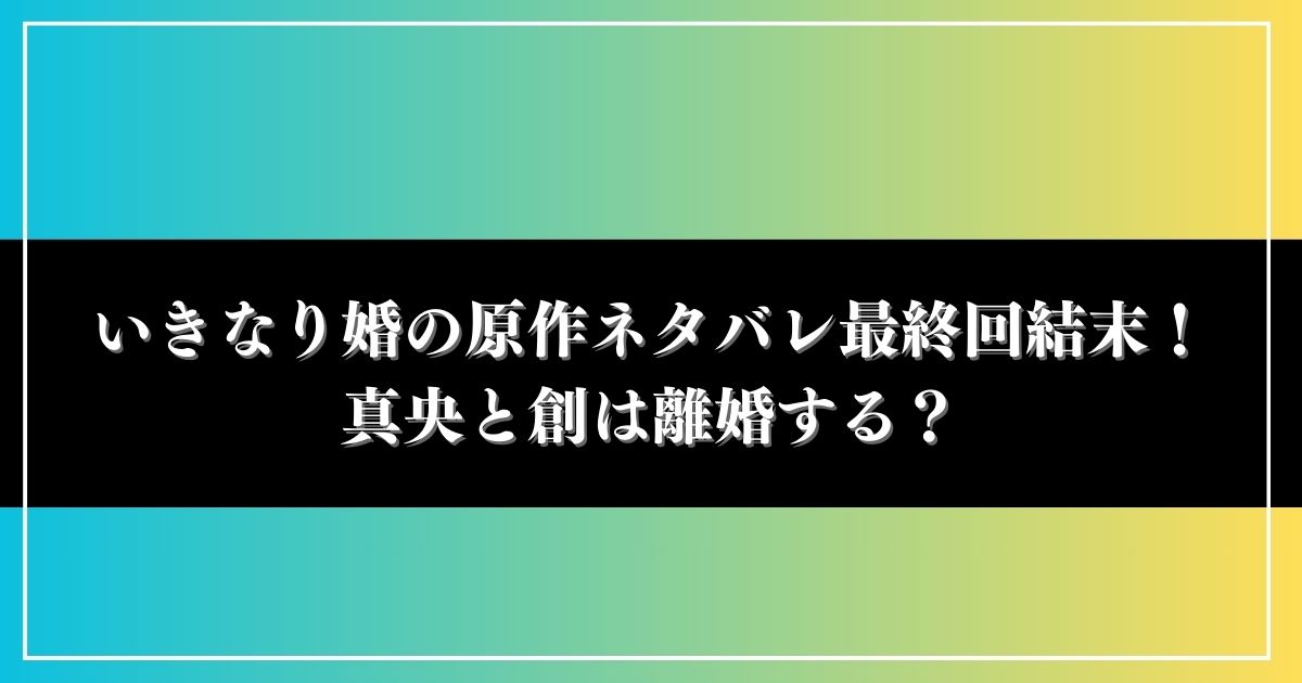 いきなり婚の原作ネタバレ最終回結末！真央と創は離婚する？