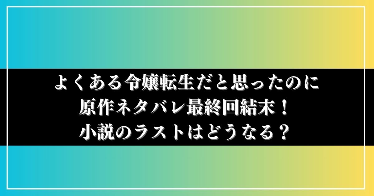 よくある令嬢転生だと思ったのに原作ネタバレ最終回結末！小説のラストはどうなる？