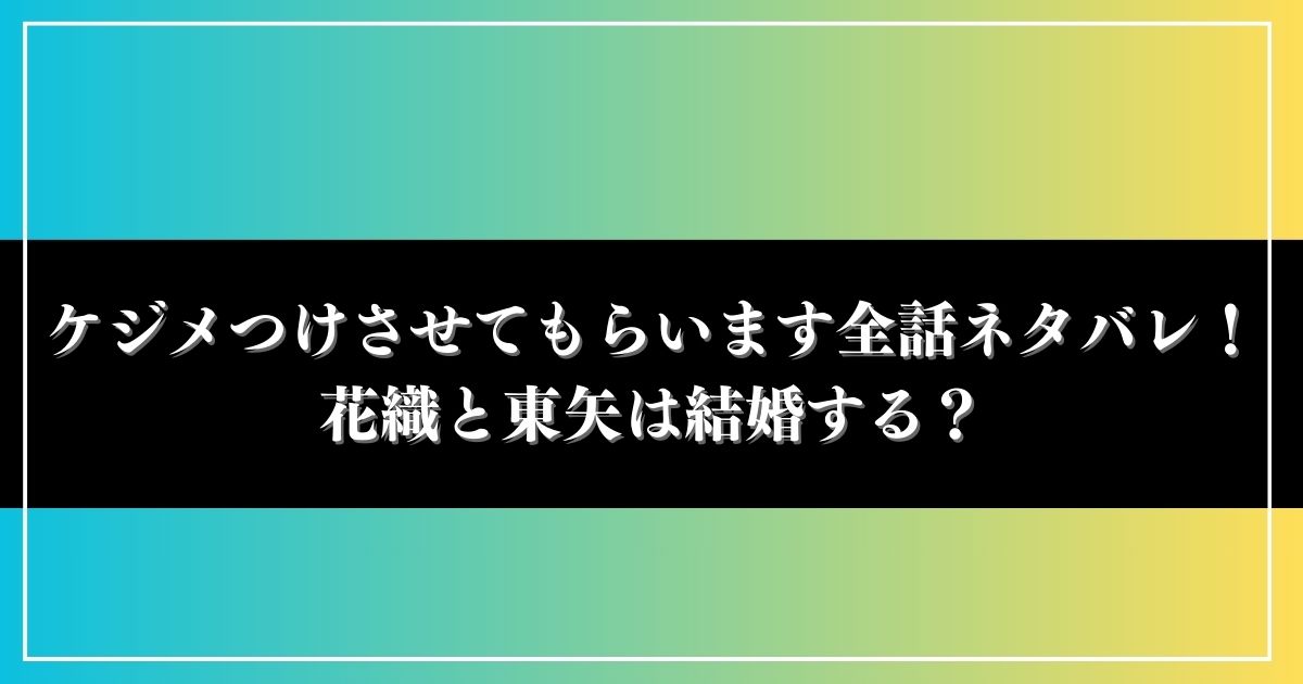 ケジメつけさせてもらいます全話ネタバレ！花織と東矢は結婚する？