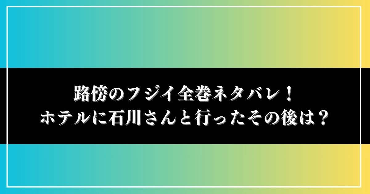 路傍のフジイ全巻ネタバレ！ホテルに石川が誘ったその後は？