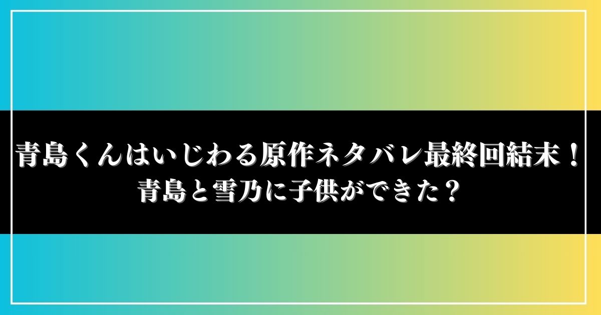 青島くんはいじわる原作ネタバレ最終回結末！青島と雪乃に子供ができた？